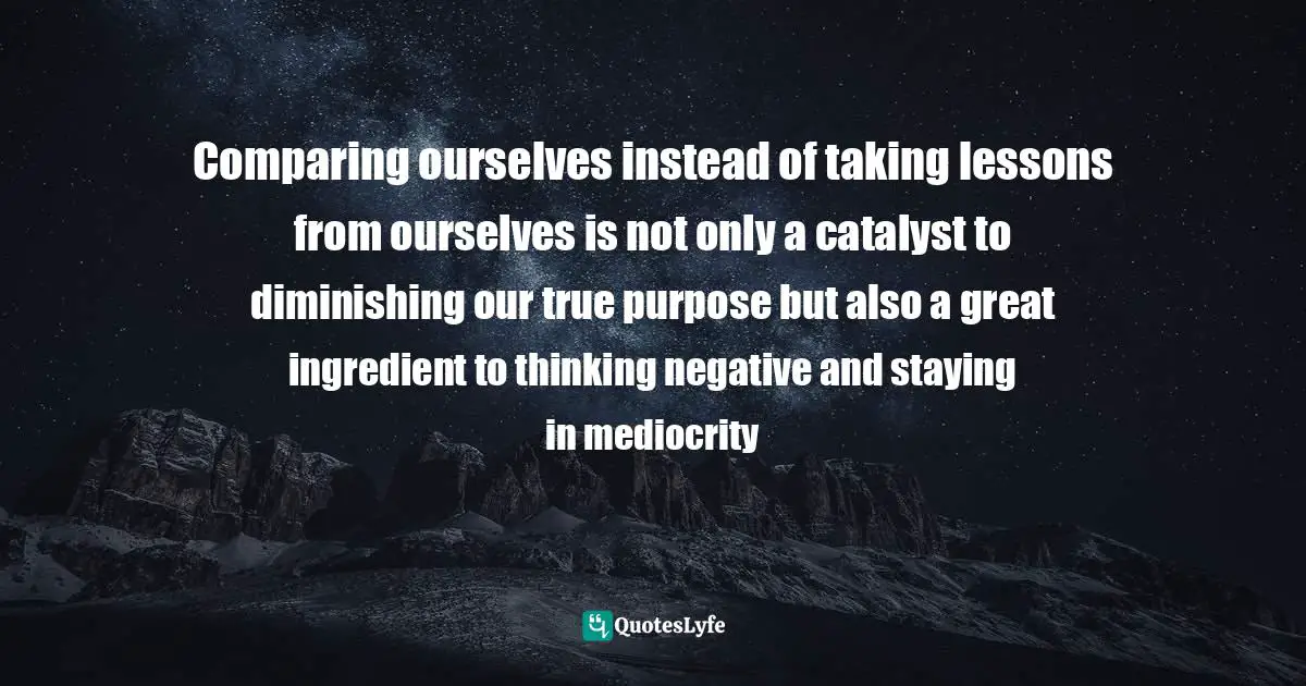 Comparing ourselves instead of taking lessons from ourselves is not only a catalyst to diminishing our true purpose but also a great ingredient to thinking negative and staying in mediocrity