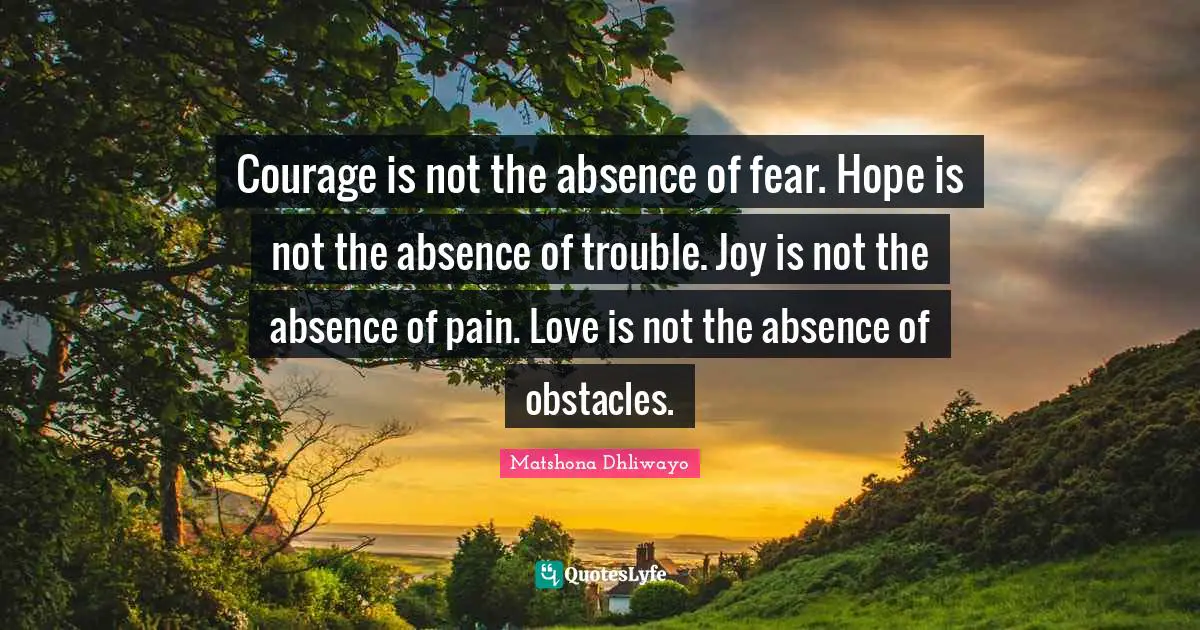 Courage is not the absence of fear. Hope is not the absence of trouble. Joy is not the absence of pain. Love is not the absence of obstacles.