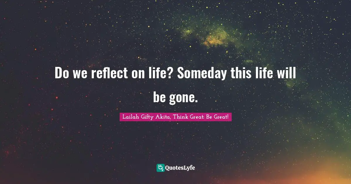 Lailah Gifty Akita, Think Great: Be Great! Quotes: Do we reflect on life? Someday this life will be gone.
