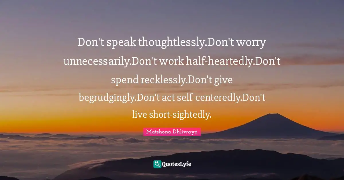 Wise Wise Words Quotes: "Don't speak thoughtlessly.Don't worry unnecessarily.Don't work half-heartedly.Don't spend recklessly.Don't give begrudgingly.Don't act self-centeredly.Don't live short-sightedly."