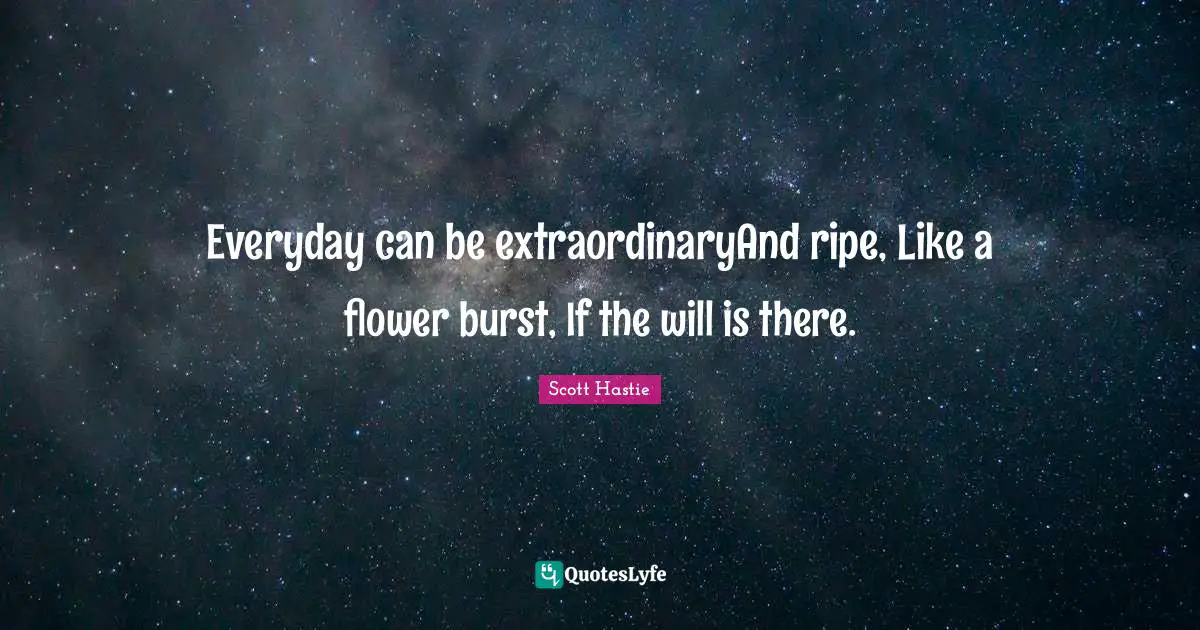 Everyday can be extraordinaryAnd ripe, Like a flower burst, If the will is there.