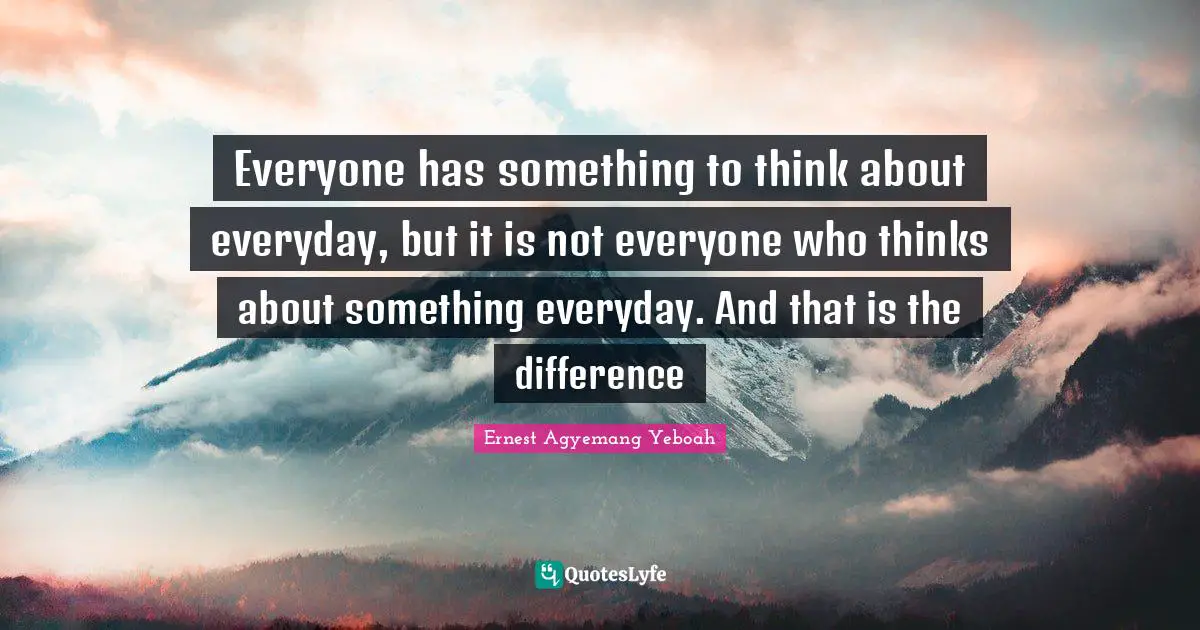 Ernest Agyemang Yeboah Quotes: Everyone has something to think about everyday, but it is not everyone who thinks about something everyday. And that is the difference