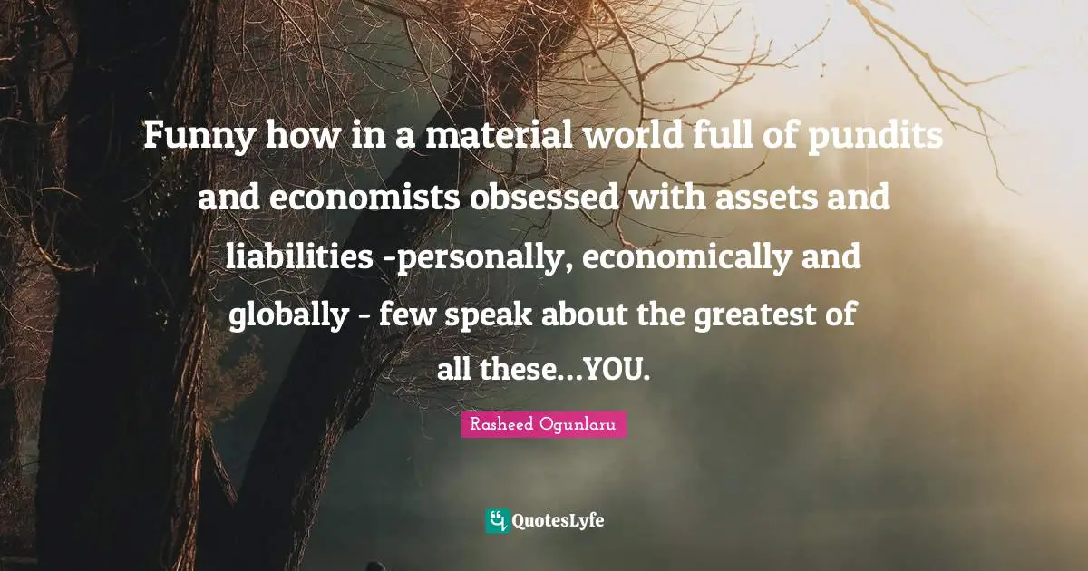 Inspiring On Life Quotes: "Funny how in a material world full of pundits and economists obsessed with assets and liabilities -personally, economically and globally - few speak about the greatest of all these…YOU."