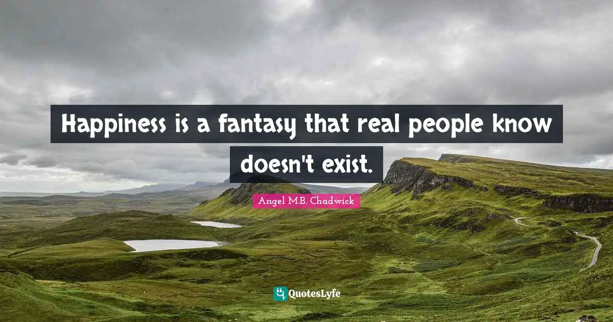 Happiness is a fantasy that real people know doesn't exist.