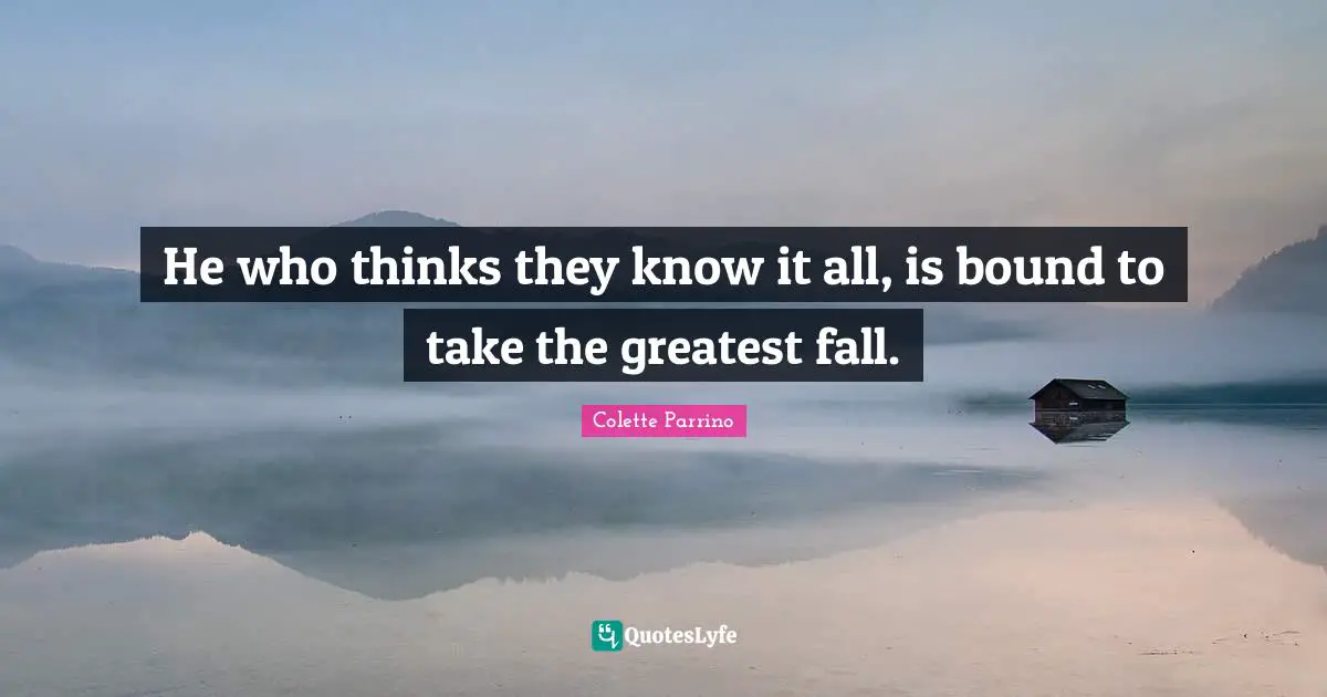 He who thinks they know it all, is bound to take the greatest fall.