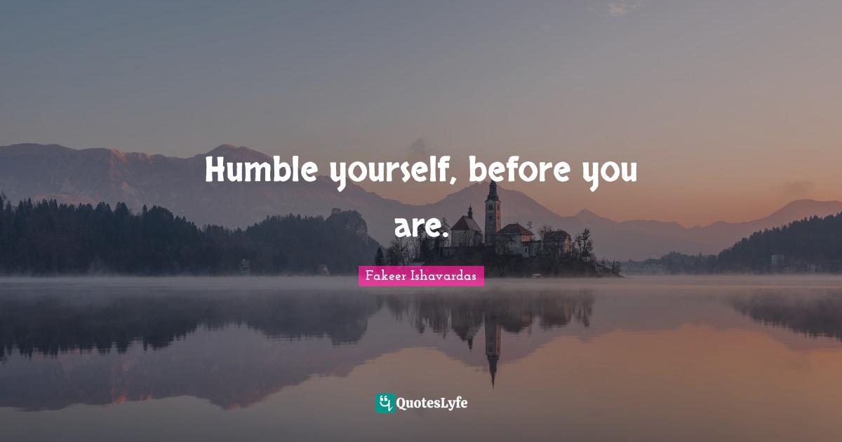 Humble yourself, before you are.