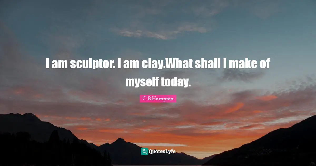 I am sculptor. I am clay.What shall I make of myself today.
