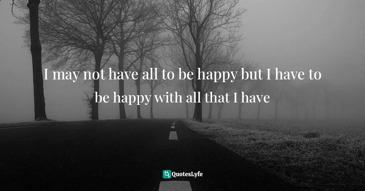 I may not have all to be happy but I have to be happy with all that I have