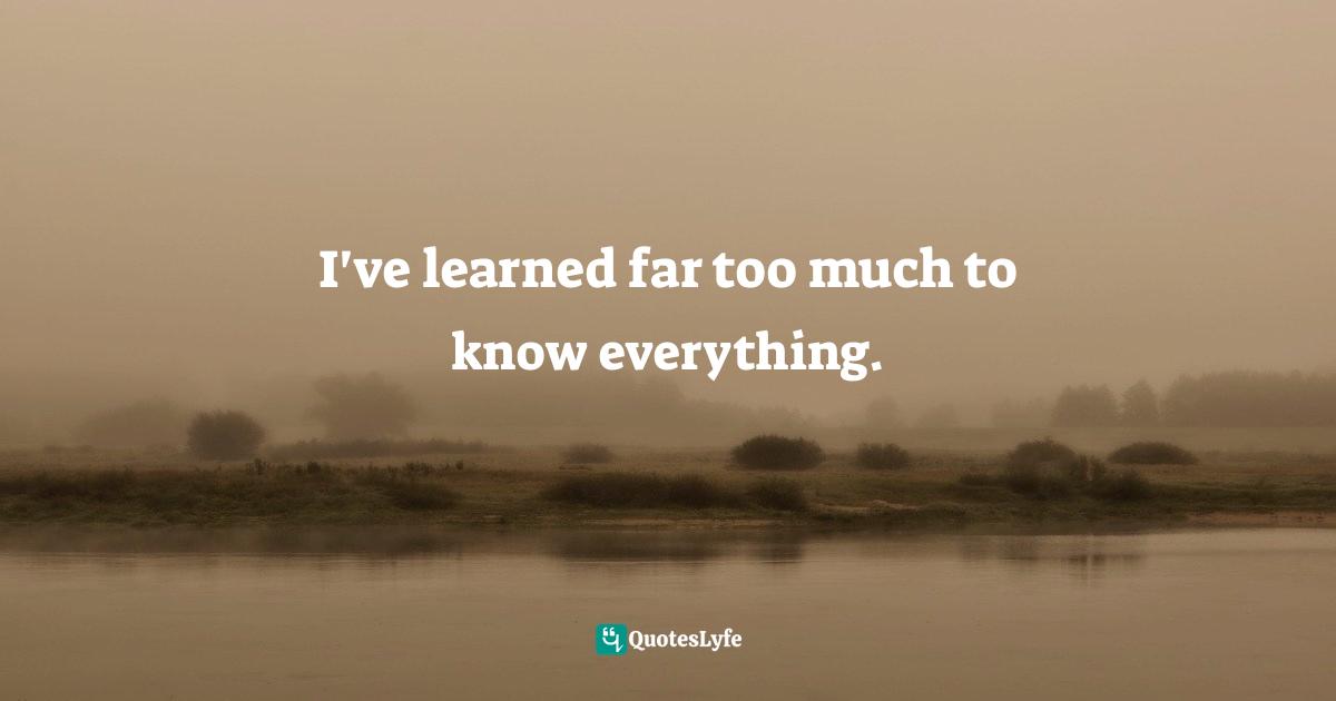 I've learned far too much to know everything.