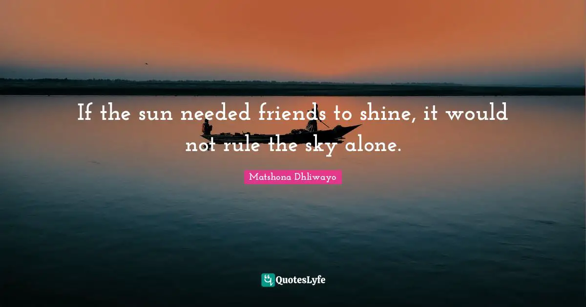 If the sun needed friends to shine, it would not rule the sky alone.