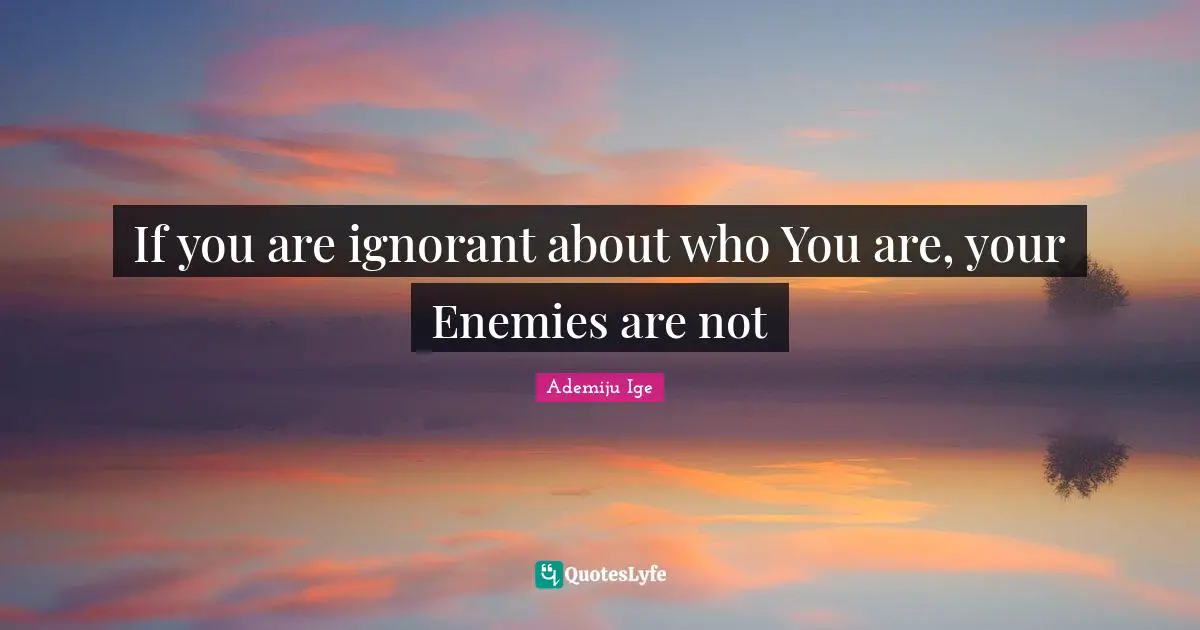 If you are ignorant about who You are, your Enemies are not