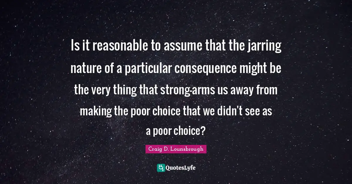 Is it reasonable to assume that the jarring nature of a particular consequence might be the very thing that strong-arms us away from making the poor choice that we didn't see as a poor choice?