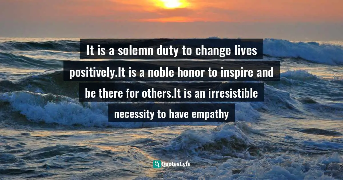 It is a solemn duty to change lives positively.It is a noble honor to inspire and be there for others.It is an irresistible necessity to have empathy