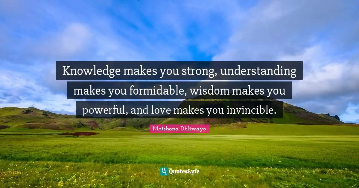 Knowledge makes you strong, understanding makes you formidable, wisdom makes you powerful, and love makes you invincible.