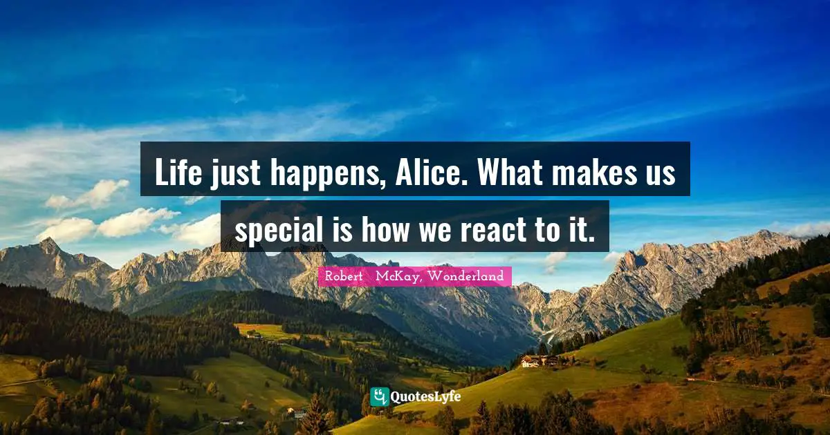 Life just happens, Alice. What makes us special is how we react to it.