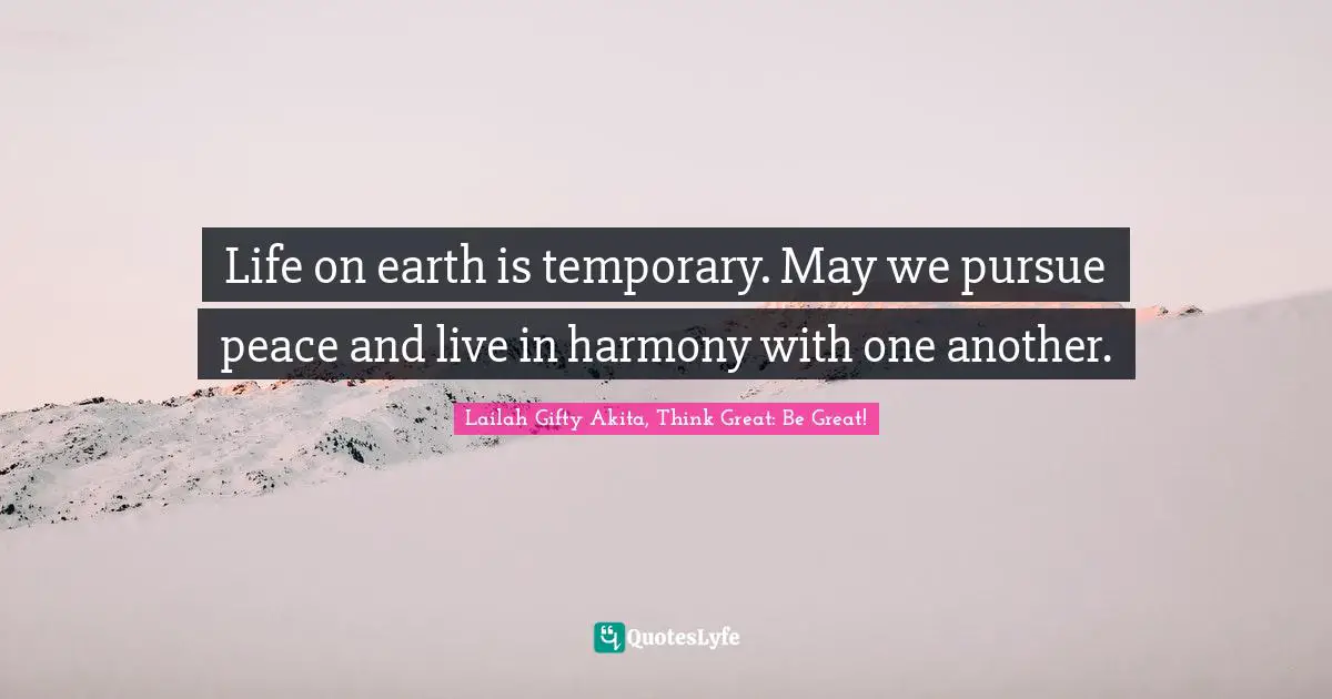 Life on earth is temporary. May we pursue peace and live in harmony with one another.