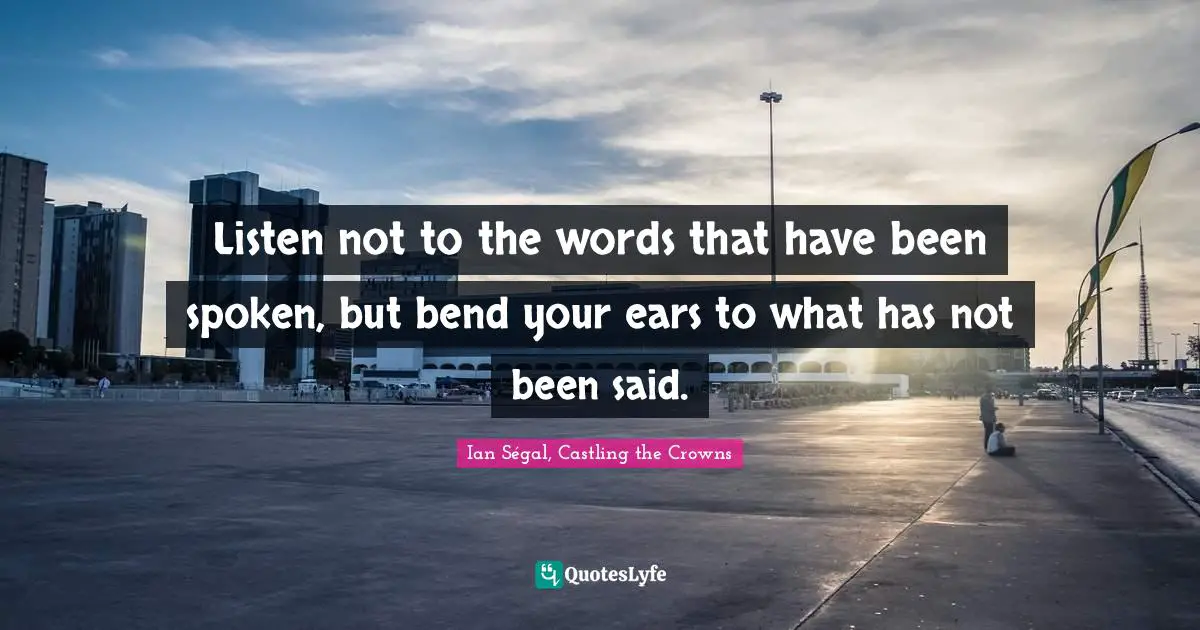 Listen not to the words that have been spoken, but bend your ears to what has not been said.