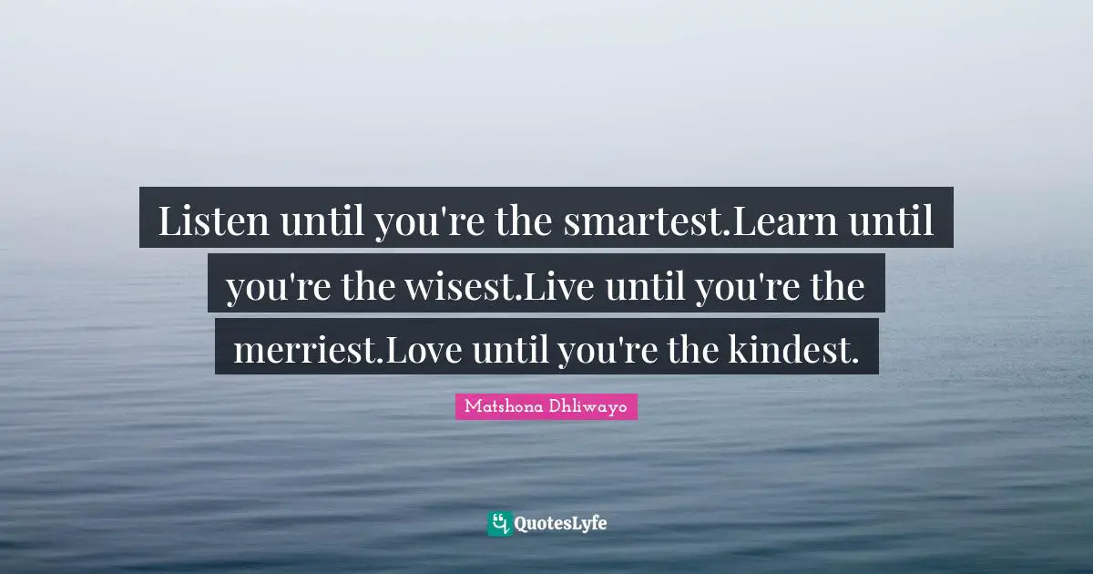 Listen until you're the smartest.Learn until you're the wisest.Live until you're the merriest.Love until you're the kindest.