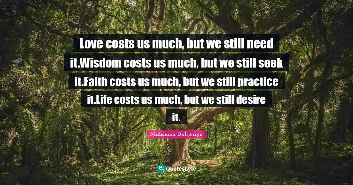 Love costs us much, but we still need it.Wisdom costs us much, but we still seek it.Faith costs us much, but we still practice it.Life costs us much, but we still desire it.