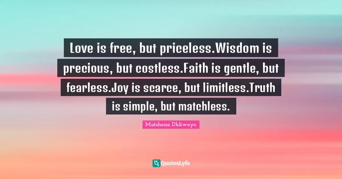 Love is free, but priceless.Wisdom is precious, but costless.Faith is gentle, but fearless.Joy is scarce, but limitless.Truth is simple, but matchless.