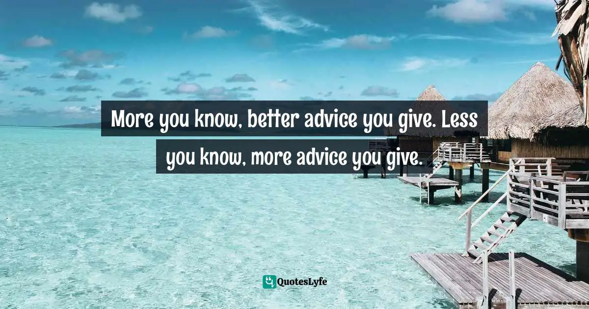 More you know, better advice you give. Less you know, more advice you give.