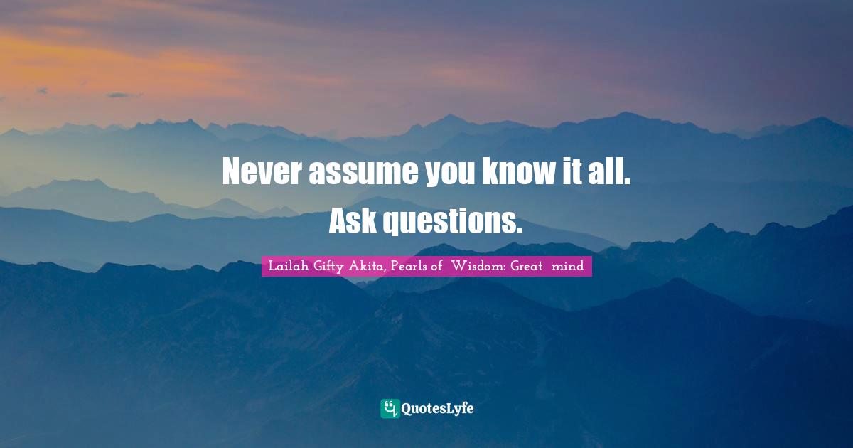 Never assume you know it all. Ask questions.