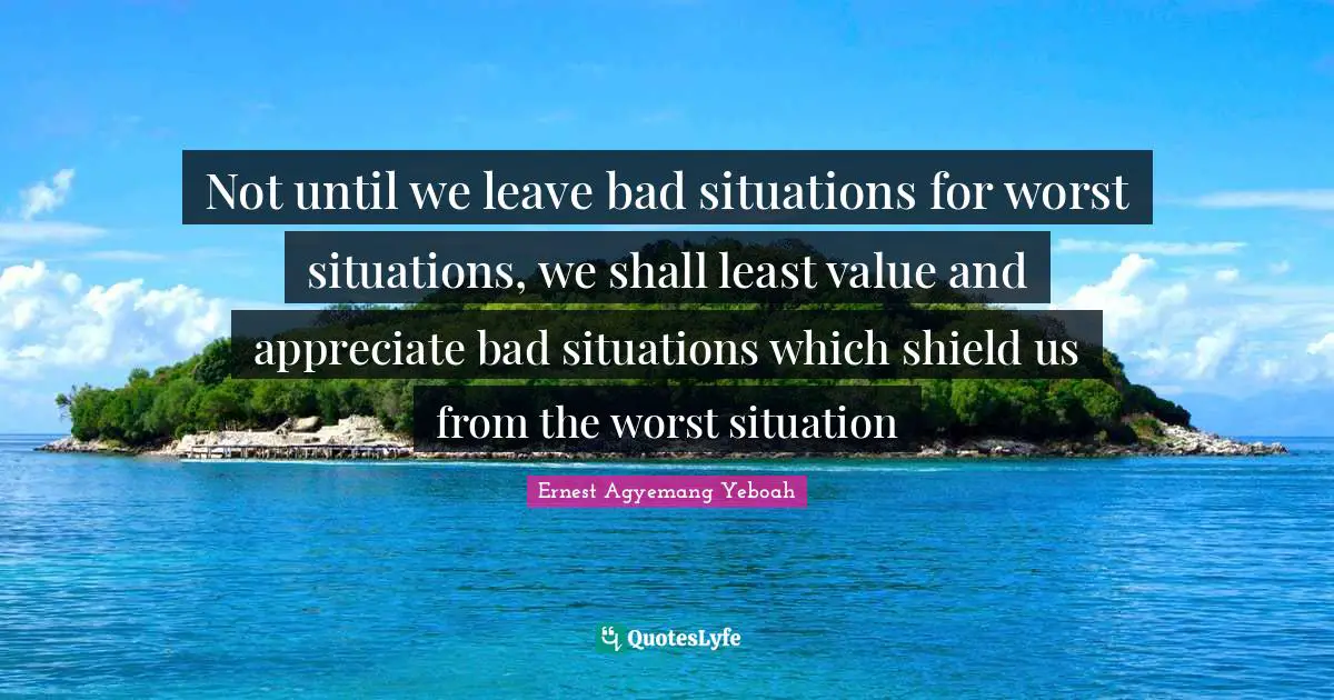 Not until we leave bad situations for worst situations, we shall least value and appreciate bad situations which shield us from the worst situation