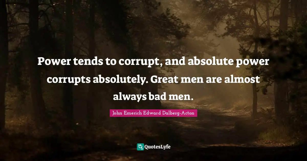 Power tends to corrupt, and absolute power corrupts absolutely. Great men are almost always bad men.