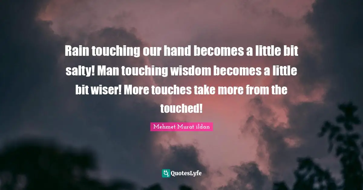 Rain touching our hand becomes a little bit salty! Man touching wisdom becomes a little bit wiser! More touches take more from the touched!