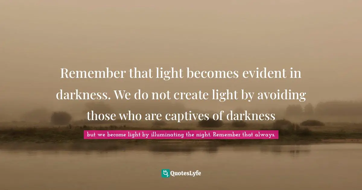 Remember that light becomes evident in darkness. We do not create light by avoiding those who are captives of darkness