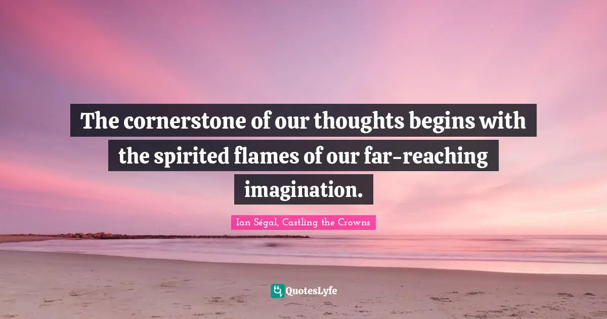 The cornerstone of our thoughts begins with the spirited flames of our far-reaching imagination.