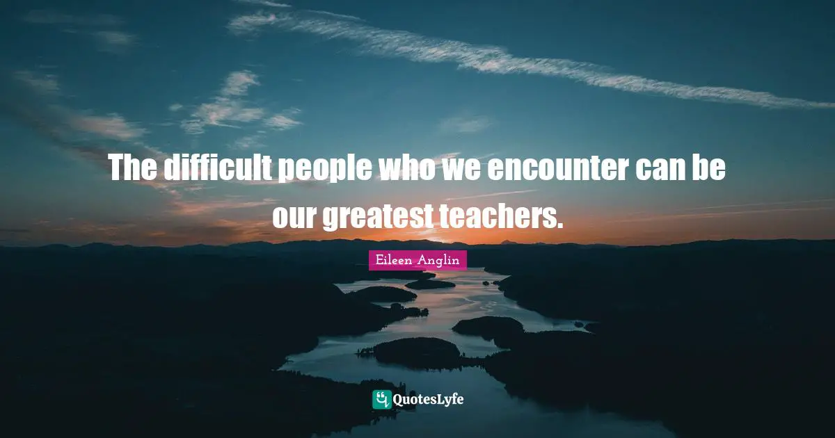 Eileen Anglin Quotes: The difficult people who we encounter can be our greatest teachers.