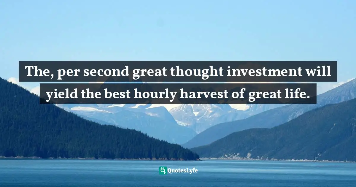 The, per second great thought investment will yield the best hourly harvest of great life.