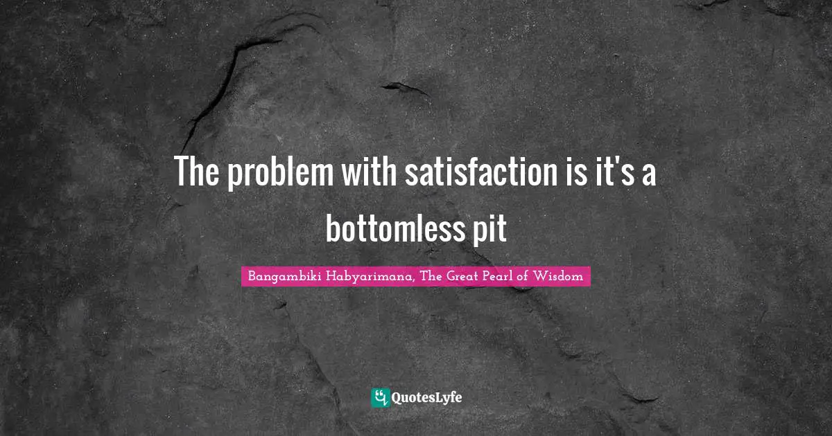 Bangambiki Habyarimana, The Great Pearl of Wisdom Quotes: The problem with satisfaction is it's a bottomless pit