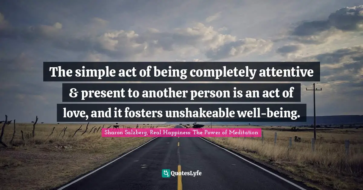 The simple act of being completely attentive & present to another person is an act of love, and it fosters unshakeable well-being.