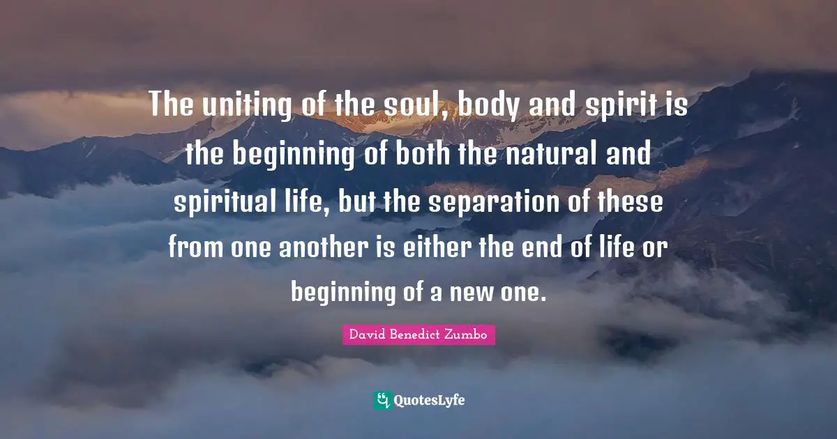 The uniting of the soul, body and spirit is the beginning of both the natural and spiritual life, but the separation of these from one another is either the end of life or beginning of a new one.