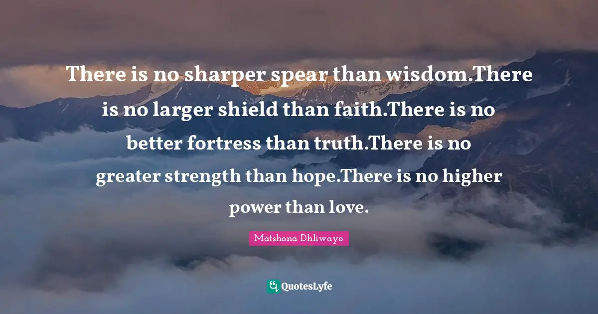 There is no sharper spear than wisdom.There is no larger shield than faith.There is no better fortress than truth.There is no greater strength than hope.There is no higher power than love.