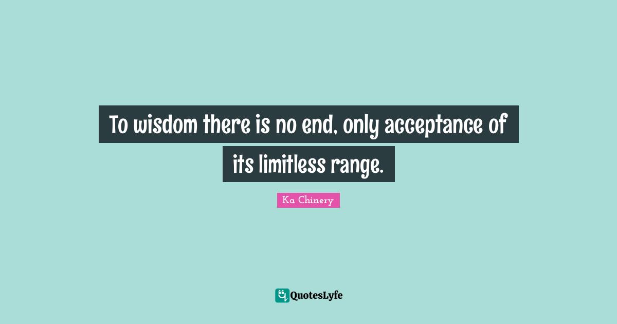 To wisdom there is no end, only acceptance of its limitless range.