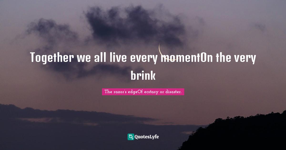 Together we all live every momentOn the very brink