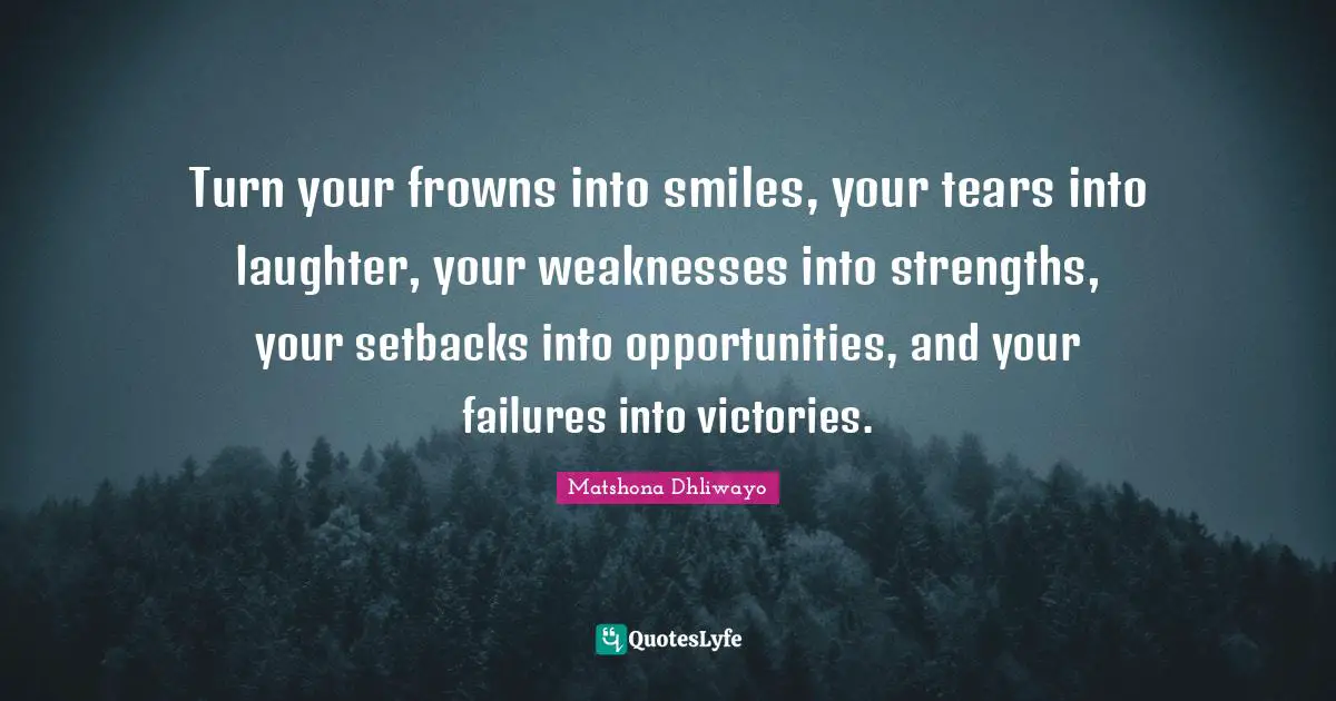 Turn your frowns into smiles, your tears into laughter, your weaknesses into strengths, your setbacks into opportunities, and your failures into victories.