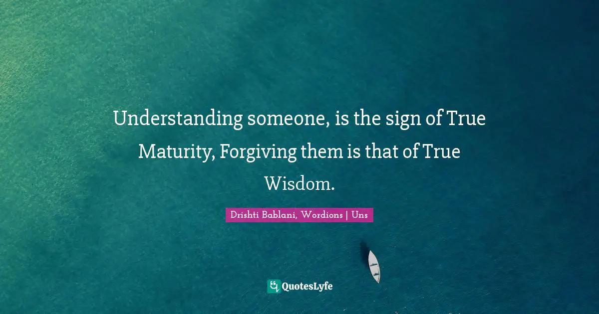 Understanding someone, is the sign of True Maturity, Forgiving them is that of True Wisdom.