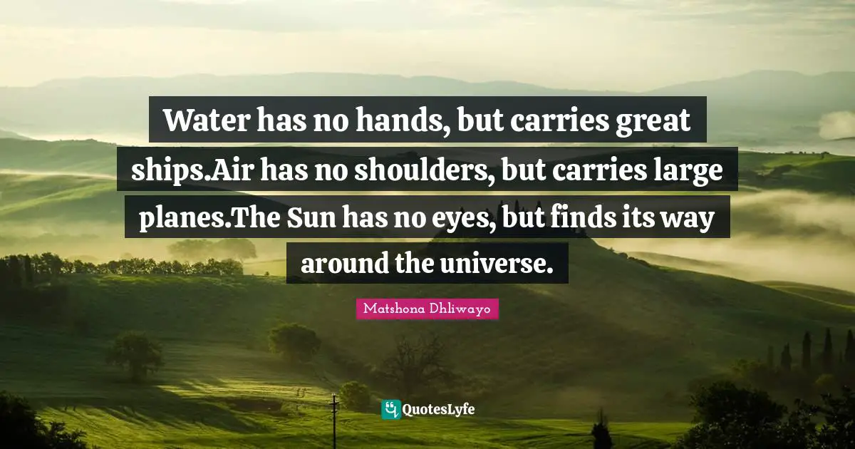 Water has no hands, but carries great ships.Air has no shoulders, but carries large planes.The Sun has no eyes, but finds its way around the universe.