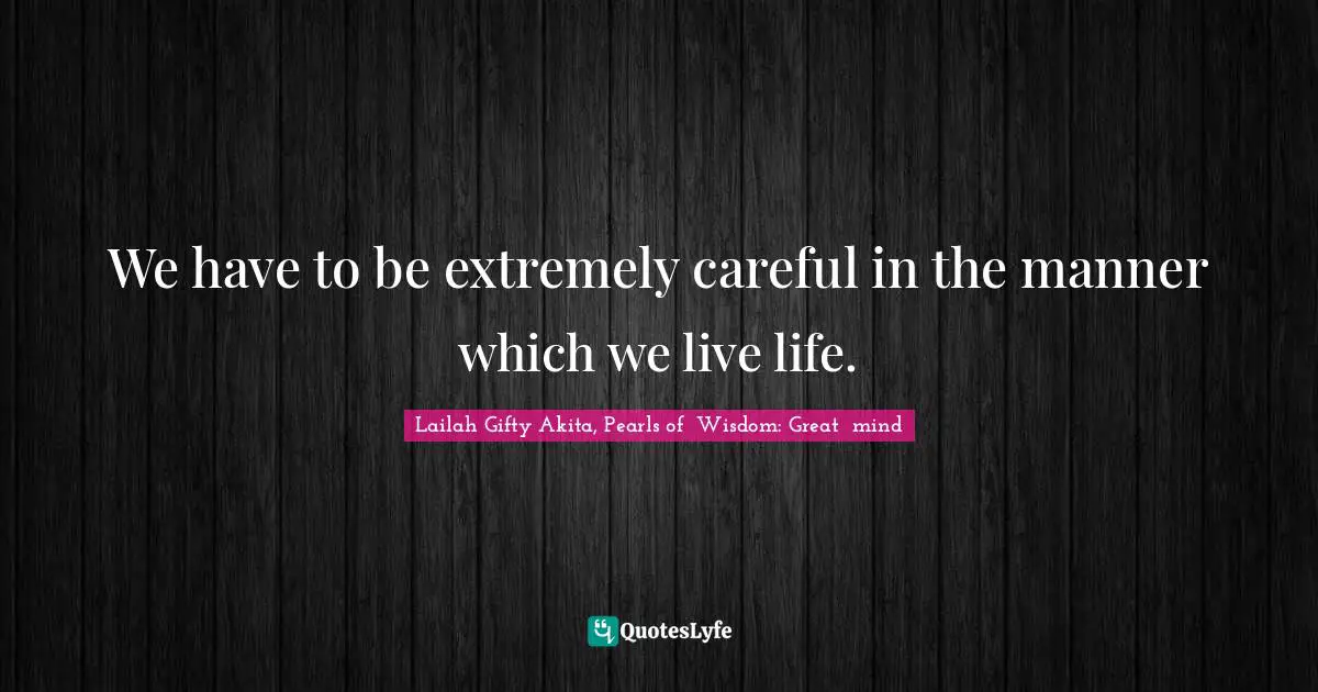 We have to be extremely careful in the manner which we live life.