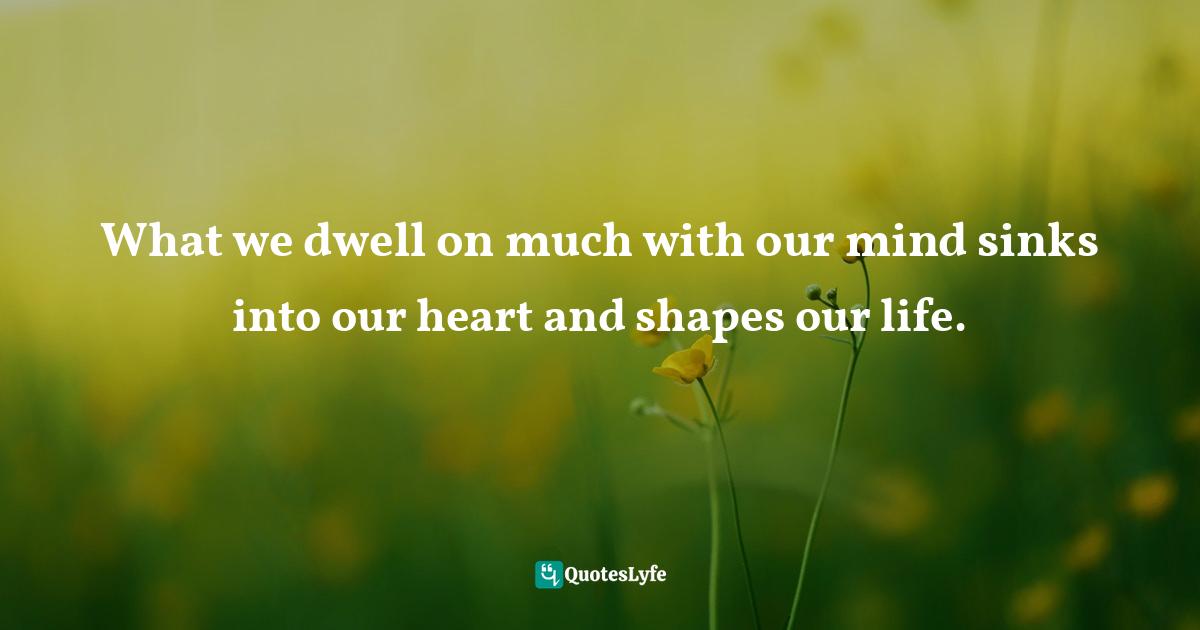 What we dwell on much with our mind sinks into our heart and shapes our life.
