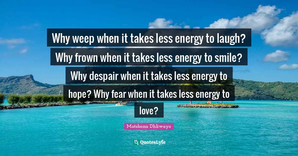 Why weep when it takes less energy to laugh? Why frown when it takes less energy to smile? Why despair when it takes less energy to hope? Why fear when it takes less energy to love?