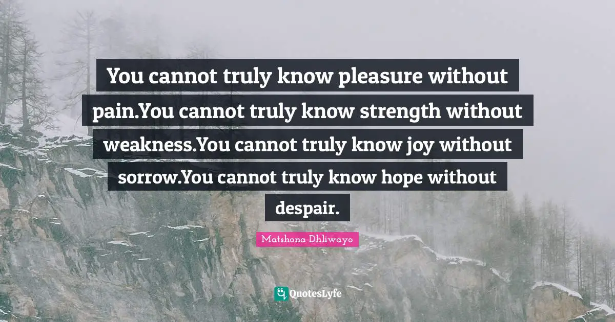 You cannot truly know pleasure without pain.You cannot truly know strength without weakness.You cannot truly know joy without sorrow.You cannot truly know hope without despair.
