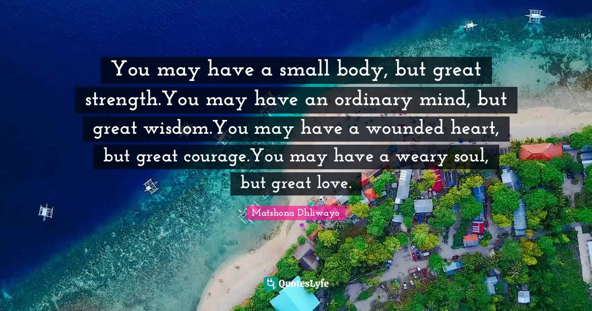 You may have a small body, but great strength.You may have an ordinary mind, but great wisdom.You may have a wounded heart, but great courage.You may have a weary soul, but great love.