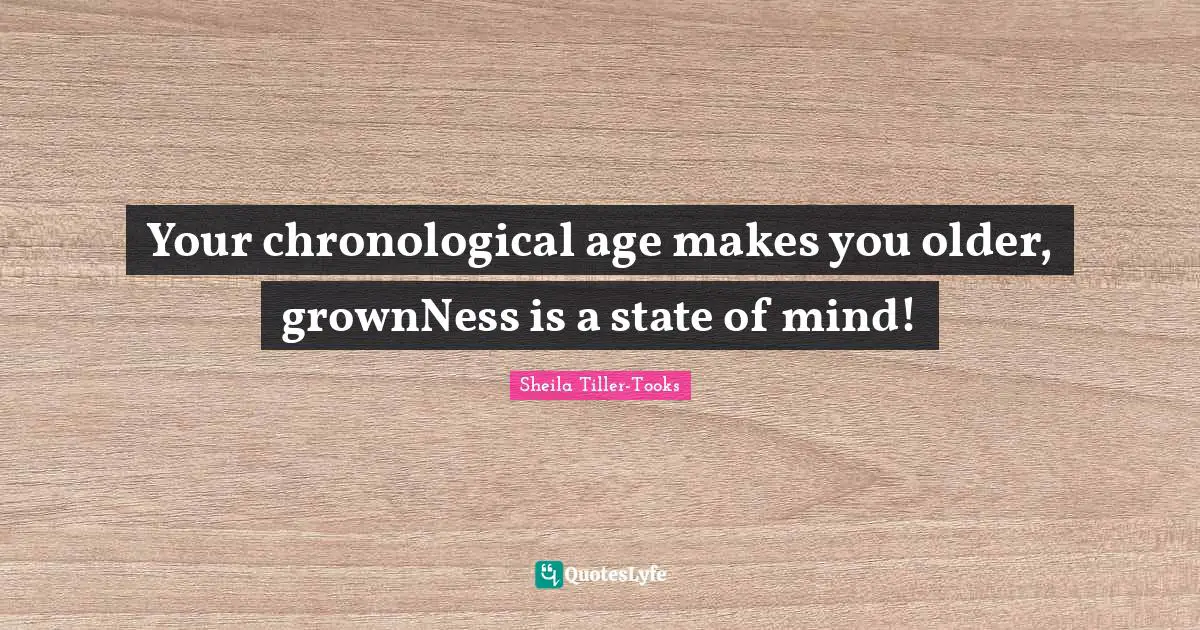 Your chronological age makes you older, grownNess is a state of mind!