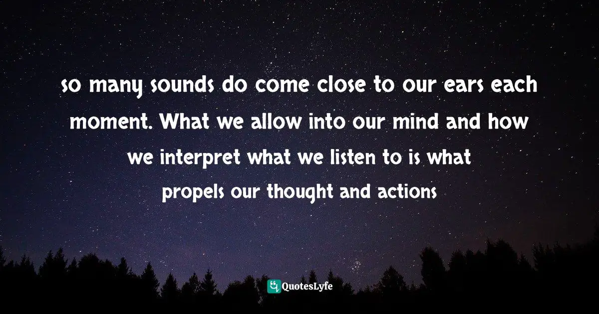 so many sounds do come close to our ears each moment. What we allow into our mind and how we interpret what we listen to is what propels our thought and actions