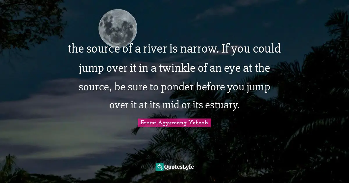 the source of a river is narrow. If you could jump over it in a twinkle of an eye at the source, be sure to ponder before you jump over it at its mid or its estuary.